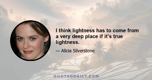 I think lightness has to come from a very deep place if it's true lightness.