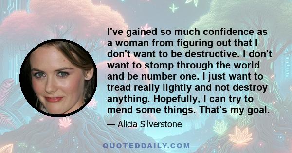 I've gained so much confidence as a woman from figuring out that I don't want to be destructive. I don't want to stomp through the world and be number one. I just want to tread really lightly and not destroy anything.