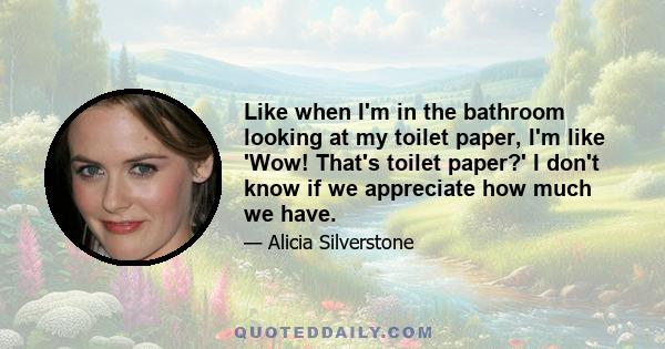 Like when I'm in the bathroom looking at my toilet paper, I'm like 'Wow! That's toilet paper?' I don't know if we appreciate how much we have.