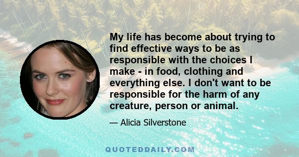 My life has become about trying to find effective ways to be as responsible with the choices I make - in food, clothing and everything else. I don't want to be responsible for the harm of any creature, person or animal.