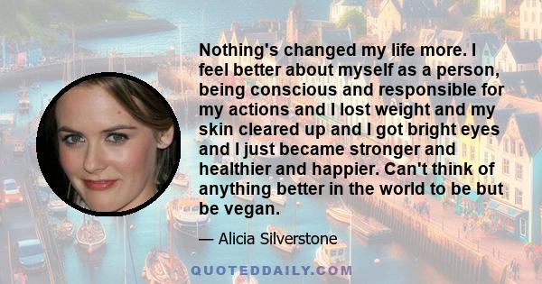 Nothing's changed my life more. I feel better about myself as a person, being conscious and responsible for my actions and I lost weight and my skin cleared up and I got bright eyes and I just became stronger and