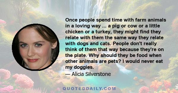 Once people spend time with farm animals in a loving way ... a pig or cow or a little chicken or a turkey, they might find they relate with them the same way they relate with dogs and cats. People don't really think of