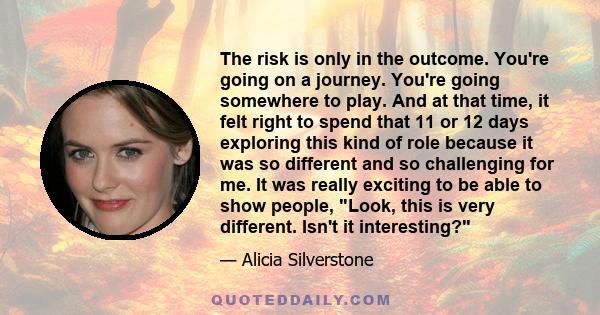 The risk is only in the outcome. You're going on a journey. You're going somewhere to play. And at that time, it felt right to spend that 11 or 12 days exploring this kind of role because it was so different and so