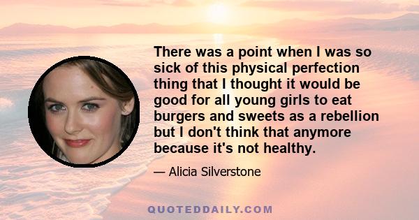 There was a point when I was so sick of this physical perfection thing that I thought it would be good for all young girls to eat burgers and sweets as a rebellion but I don't think that anymore because it's not healthy.