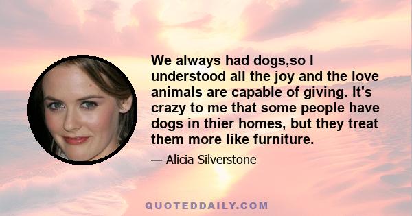 We always had dogs,so I understood all the joy and the love animals are capable of giving. It's crazy to me that some people have dogs in thier homes, but they treat them more like furniture.