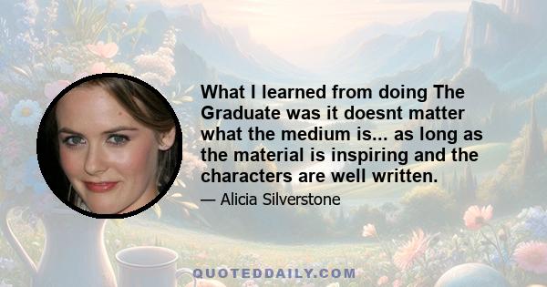 What I learned from doing The Graduate was it doesnt matter what the medium is... as long as the material is inspiring and the characters are well written.