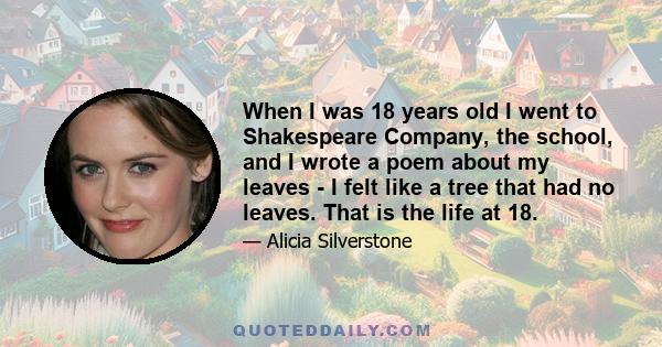 When I was 18 years old I went to Shakespeare Company, the school, and I wrote a poem about my leaves - I felt like a tree that had no leaves. That is the life at 18.