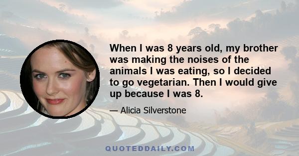 When I was 8 years old, my brother was making the noises of the animals I was eating, so I decided to go vegetarian. Then I would give up because I was 8.