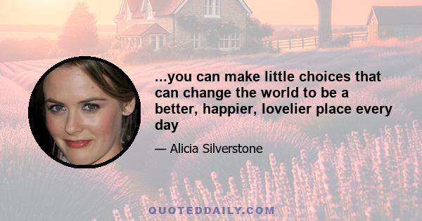 ...you can make little choices that can change the world to be a better, happier, lovelier place every day