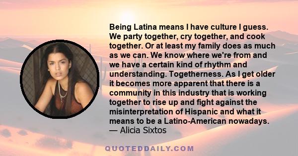 Being Latina means I have culture I guess. We party together, cry together, and cook together. Or at least my family does as much as we can. We know where we're from and we have a certain kind of rhythm and