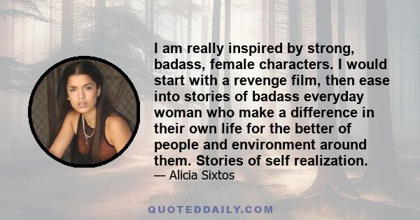 I am really inspired by strong, badass, female characters. I would start with a revenge film, then ease into stories of badass everyday woman who make a difference in their own life for the better of people and