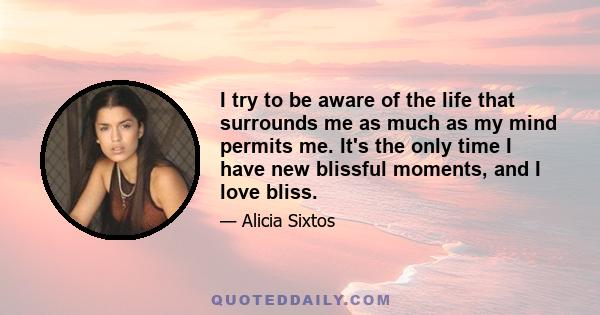 I try to be aware of the life that surrounds me as much as my mind permits me. It's the only time I have new blissful moments, and I love bliss.