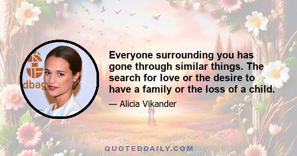 Everyone surrounding you has gone through similar things. The search for love or the desire to have a family or the loss of a child.