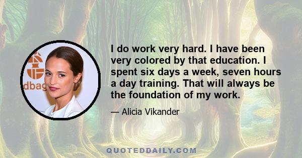 I do work very hard. I have been very colored by that education. I spent six days a week, seven hours a day training. That will always be the foundation of my work.