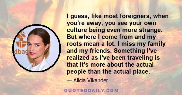 I guess, like most foreigners, when you're away, you see your own culture being even more strange. But where I come from and my roots mean a lot. I miss my family and my friends. Something I've realized as I've been