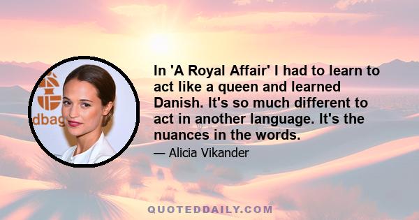 In 'A Royal Affair' I had to learn to act like a queen and learned Danish. It's so much different to act in another language. It's the nuances in the words.