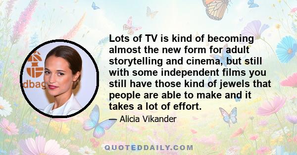 Lots of TV is kind of becoming almost the new form for adult storytelling and cinema, but still with some independent films you still have those kind of jewels that people are able to make and it takes a lot of effort.