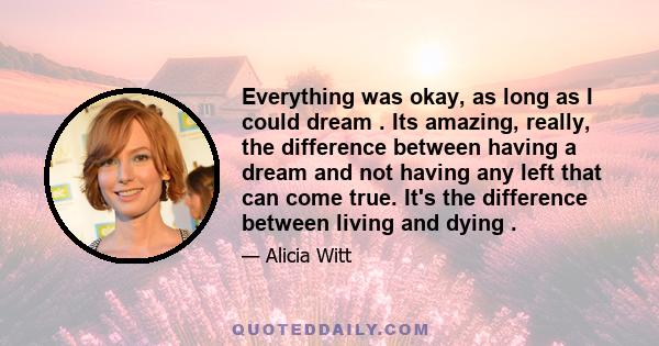 Everything was okay, as long as I could dream . Its amazing, really, the difference between having a dream and not having any left that can come true. It's the difference between living and dying .