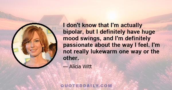 I don't know that I'm actually bipolar, but I definitely have huge mood swings, and I'm definitely passionate about the way I feel. I'm not really lukewarm one way or the other.