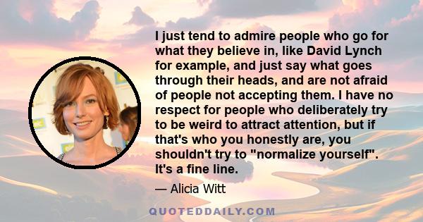 I just tend to admire people who go for what they believe in, like David Lynch for example, and just say what goes through their heads, and are not afraid of people not accepting them. I have no respect for people who