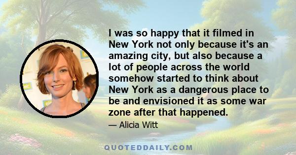 I was so happy that it filmed in New York not only because it's an amazing city, but also because a lot of people across the world somehow started to think about New York as a dangerous place to be and envisioned it as