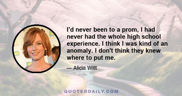 I'd never been to a prom, I had never had the whole high school experience. I think I was kind of an anomaly. I don't think they knew where to put me.