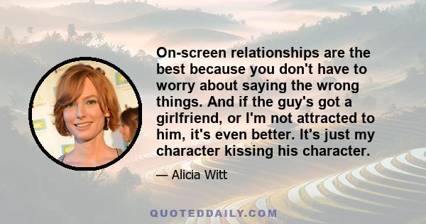 On-screen relationships are the best because you don't have to worry about saying the wrong things. And if the guy's got a girlfriend, or I'm not attracted to him, it's even better. It's just my character kissing his