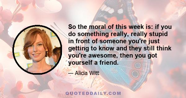 So the moral of this week is: if you do something really, really stupid in front of someone you're just getting to know and they still think you're awesome, then you got yourself a friend.