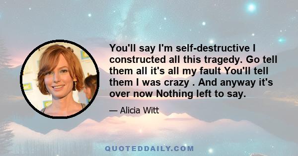 You'll say I'm self-destructive I constructed all this tragedy. Go tell them all it's all my fault You'll tell them I was crazy . And anyway it's over now Nothing left to say.