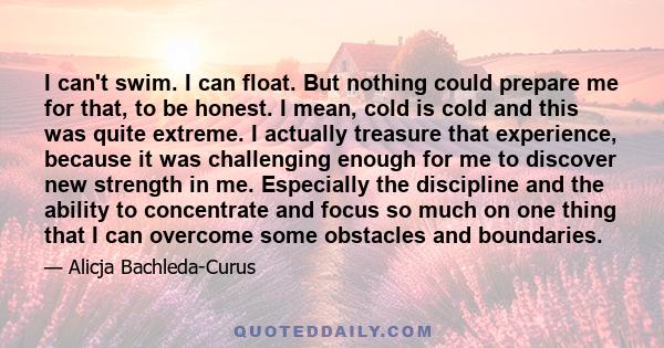 I can't swim. I can float. But nothing could prepare me for that, to be honest. I mean, cold is cold and this was quite extreme. I actually treasure that experience, because it was challenging enough for me to discover