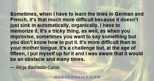 Sometimes, when I have to learn the lines in German and French, it's that much more difficult because it doesn't just sink in automatically, organically. I have to memorize it. It's a tricky thing, as well, as when you