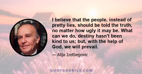 I believe that the people, instead of pretty lies, should be told the truth, no matter how ugly it may be. What can we do, destiny hasn't been kind to us; but, with the help of God, we will prevail.