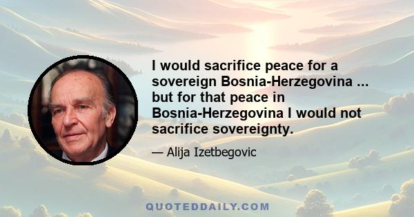 I would sacrifice peace for a sovereign Bosnia-Herzegovina ... but for that peace in Bosnia-Herzegovina I would not sacrifice sovereignty.