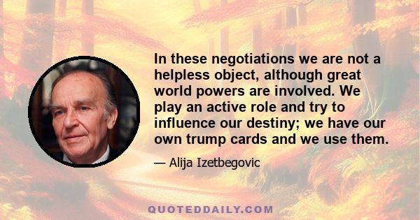 In these negotiations we are not a helpless object, although great world powers are involved. We play an active role and try to influence our destiny; we have our own trump cards and we use them.