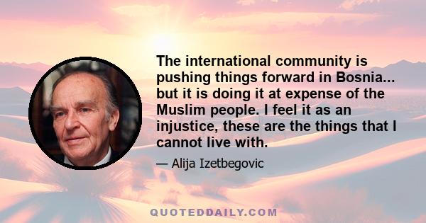 The international community is pushing things forward in Bosnia... but it is doing it at expense of the Muslim people. I feel it as an injustice, these are the things that I cannot live with.