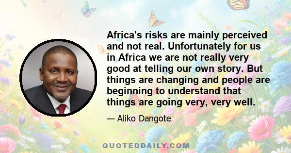 Africa's risks are mainly perceived and not real. Unfortunately for us in Africa we are not really very good at telling our own story. But things are changing and people are beginning to understand that things are going 