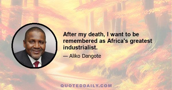 After my death, I want to be remembered as Africa's greatest industrialist.