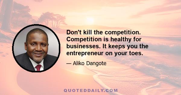 Don't kill the competition. Competition is healthy for businesses. It keeps you the entrepreneur on your toes.