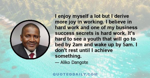 I enjoy myself a lot but I derive more joy in working. I believe in hard work and one of my business success secrets is hard work. It's hard to see a youth that will go to bed by 2am and wake up by 5am. I don't rest