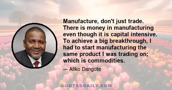 Manufacture, don't just trade. There is money in manufacturing even though it is capital intensive. To achieve a big breakthrough, I had to start manufacturing the same product I was trading on; which is commodities.