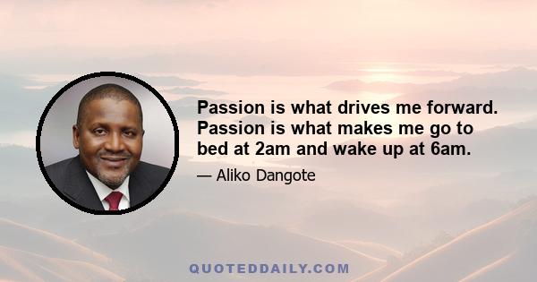 Passion is what drives me forward. Passion is what makes me go to bed at 2am and wake up at 6am.