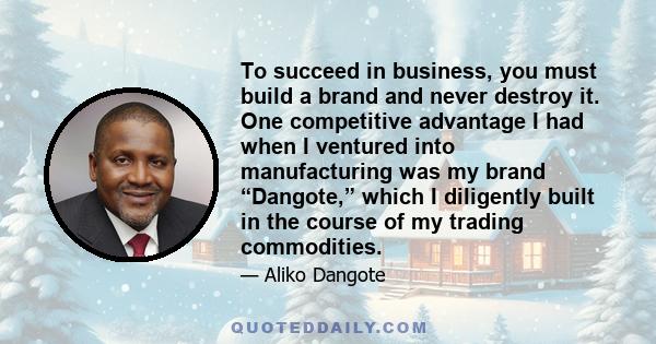 To succeed in business, you must build a brand and never destroy it. One competitive advantage I had when I ventured into manufacturing was my brand “Dangote,” which I diligently built in the course of my trading