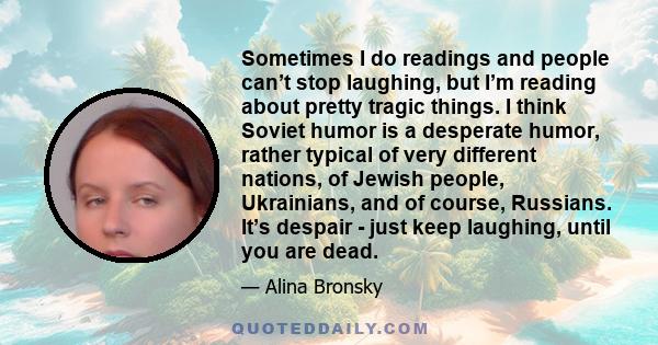 Sometimes I do readings and people can’t stop laughing, but I’m reading about pretty tragic things. I think Soviet humor is a desperate humor, rather typical of very different nations, of Jewish people, Ukrainians, and