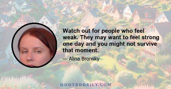 Watch out for people who feel weak. They may want to feel strong one day and you might not survive that moment.