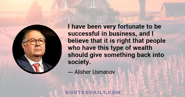 I have been very fortunate to be successful in business, and I believe that it is right that people who have this type of wealth should give something back into society.