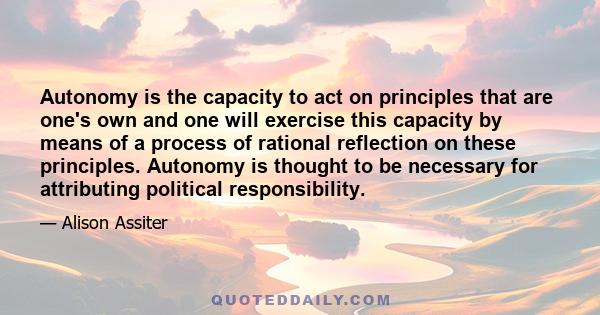 Autonomy is the capacity to act on principles that are one's own and one will exercise this capacity by means of a process of rational reflection on these principles. Autonomy is thought to be necessary for attributing