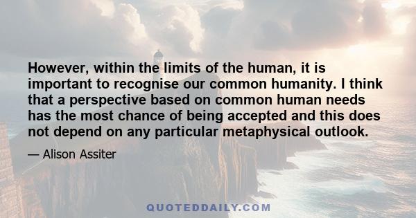 However, within the limits of the human, it is important to recognise our common humanity. I think that a perspective based on common human needs has the most chance of being accepted and this does not depend on any