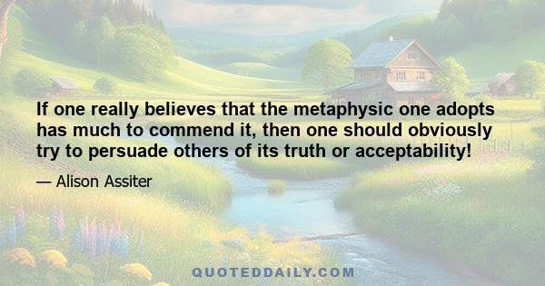 If one really believes that the metaphysic one adopts has much to commend it, then one should obviously try to persuade others of its truth or acceptability!