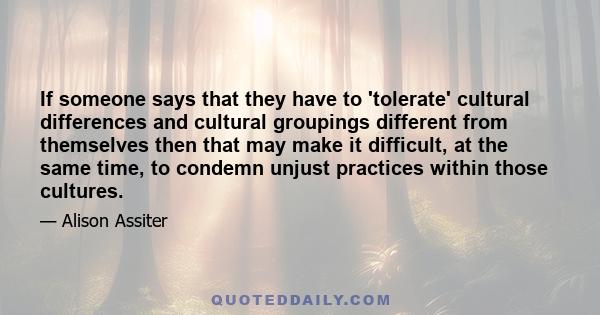 If someone says that they have to 'tolerate' cultural differences and cultural groupings different from themselves then that may make it difficult, at the same time, to condemn unjust practices within those cultures.