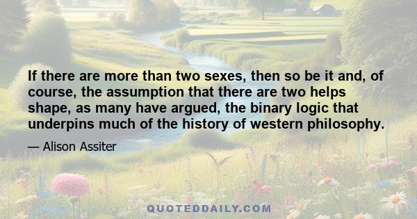 If there are more than two sexes, then so be it and, of course, the assumption that there are two helps shape, as many have argued, the binary logic that underpins much of the history of western philosophy.